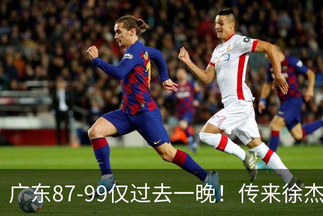 广东87-99仅过去一晚！传来徐杰、亚帅的重要消息，杨鸣说得很实在