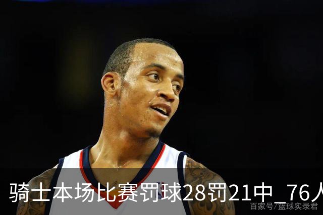 骑士本场比赛罚球28罚21中 76人30罚23中