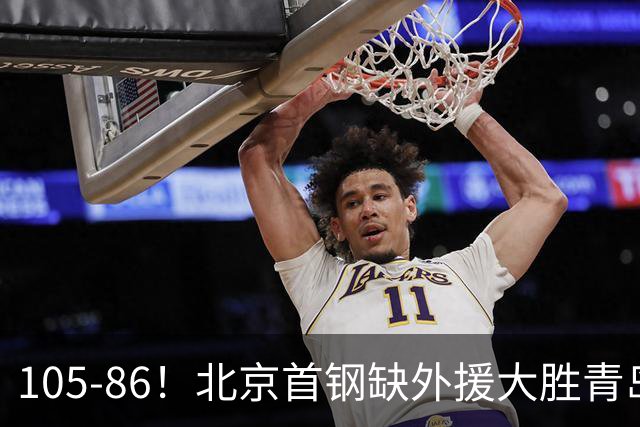 105-86！北京首钢缺外援大胜青岛刘维伟赛后直言：7个国手怎么打