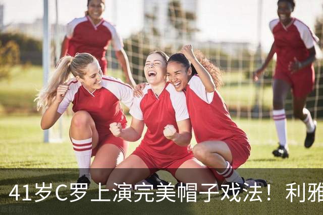 41岁C罗上演完美帽子戏法！利雅得胜利5-3豪取5连胜 26岁巨星4助攻